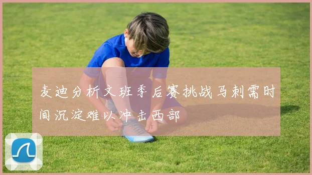 麦迪分析文班季后赛挑战马刺需时间沉淀难以冲击西部