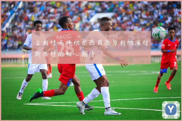 古利特点评切尔西困惑与利物浦对斯洛特的耐心期待