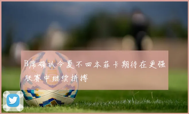 B席确认今夏不回本菲卡期待在更强联赛中继续拼搏