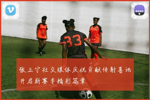 张玉宁社交媒体庆祝贡献传射喜讯开启新赛季精彩篇章
