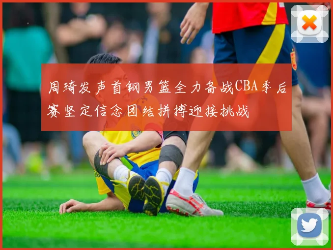 周琦发声首钢男篮全力备战CBA季后赛坚定信念团结拼搏迎接挑战