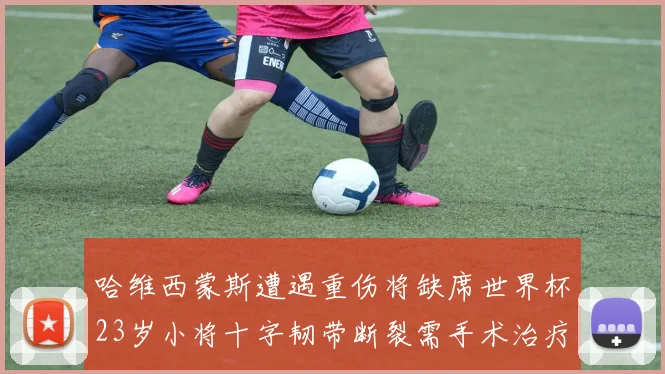 哈维西蒙斯遭遇重伤将缺席世界杯23岁小将十字韧带断裂需手术治疗