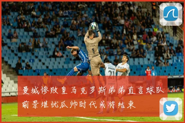 曼城惨败皇马克罗斯弟弟直言球队前景堪忧瓜帅时代或将结束