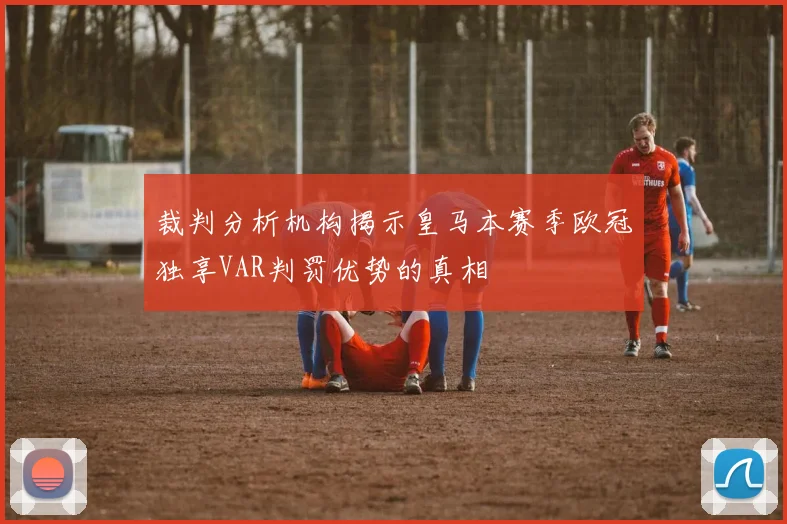 裁判分析机构揭示皇马本赛季欧冠独享VAR判罚优势的真相