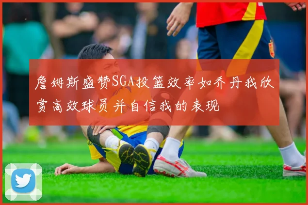 詹姆斯盛赞SGA投篮效率如乔丹我欣赏高效球员并自信我的表现