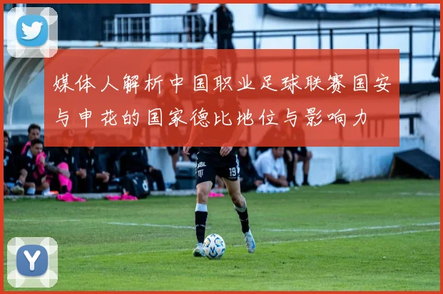 媒体人解析中国职业足球联赛国安与申花的国家德比地位与影响力